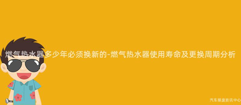 燃气热水器多少年必须换新的-燃气热水器使用寿命及更换周期分析