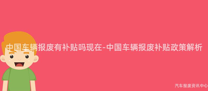 中国车辆报废有补贴吗现在-中国车辆报废补贴政策解析