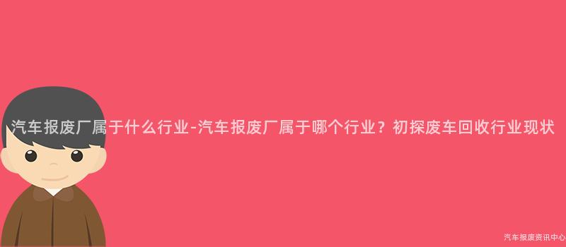 汽车报废厂属于什么行业-汽车报废厂属于哪个行业？初探废车回收行业现状