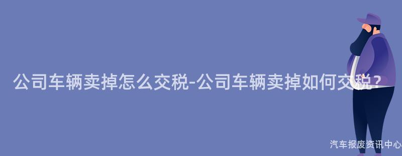 公司车辆卖掉怎么交税-公司车辆卖掉如何交税？