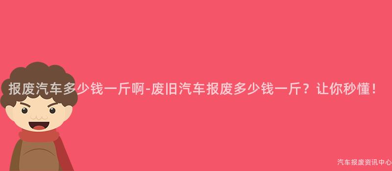 报废汽车多少钱一斤啊-废旧汽车报废多少钱一斤？让你秒懂！