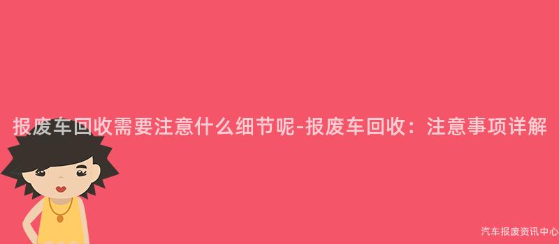 报废车回收需要注意什么细节呢-报废车回收：注意事项详解