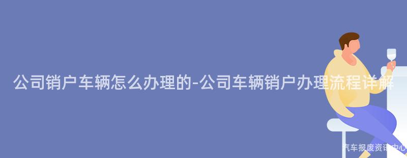 公司销户车辆怎么办理的-公司车辆销户办理流程详解