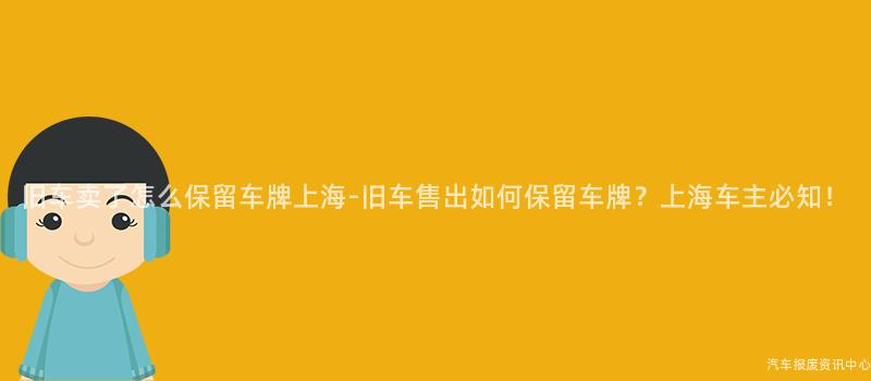 旧车卖了怎么保留车牌上海-旧车售出如何保留车牌？上海车主必知！