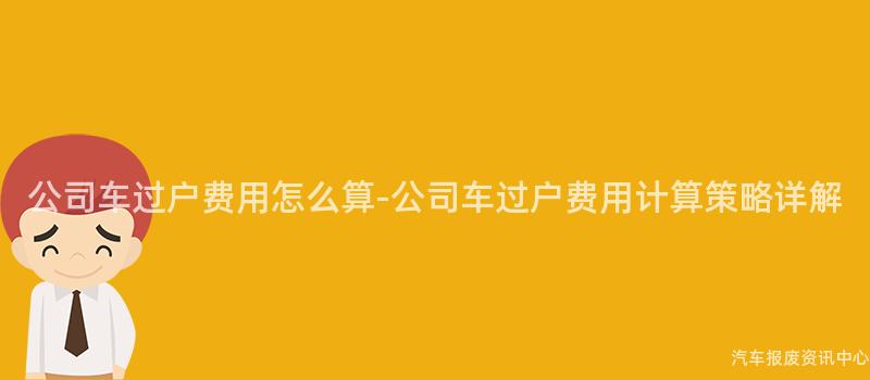 公司车过户费用怎么算-公司车过户费用计算策略详解