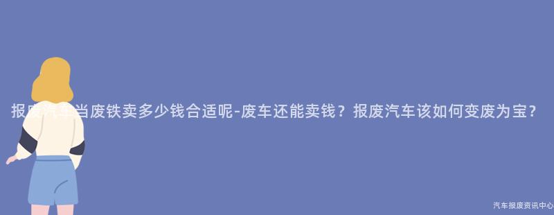 报废汽车当废铁卖多少钱合适呢-废车还能卖钱？报废汽车该如何变废为宝？