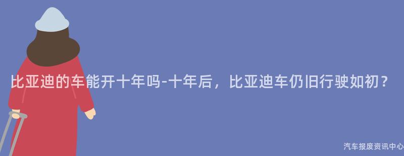 比亚迪的车能开十年吗-十年后，比亚迪车仍旧行驶如初？