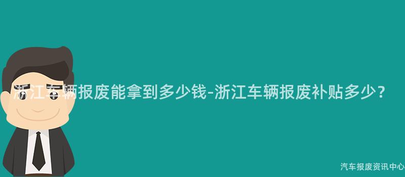 浙江车辆报废能拿到多少钱-浙江车辆报废补贴多少？