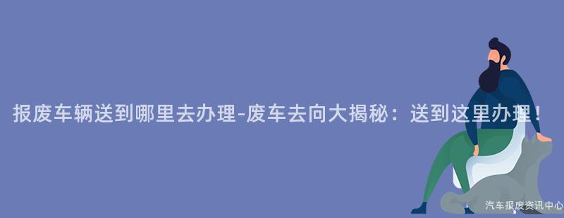 报废车辆送到哪里去办理-废车去向大揭秘：送到这里办理！