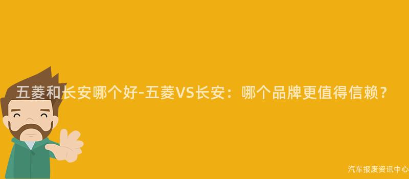 五菱和长安哪个好-五菱VS长安：哪个品牌更值得信赖？