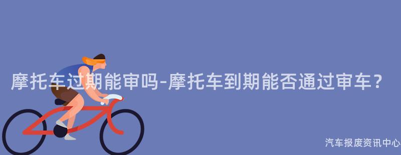摩托车过期能审吗-摩托车到期能否通过审车？