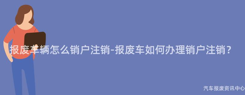 报废车辆怎么销户注销-报废车如何办理销户注销？