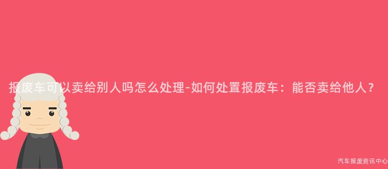 报废车可以卖给别人吗怎么处理-如何处置报废车：能否卖给他人？
