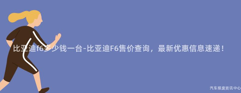 比亚迪f6多少钱一台-比亚迪F6售价查询，最新优惠信息速递！