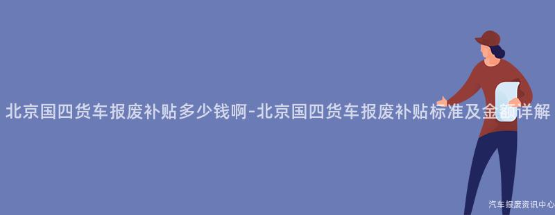 北京国四货车报废补贴多少钱啊-北京国四货车报废补贴标准及金额详解