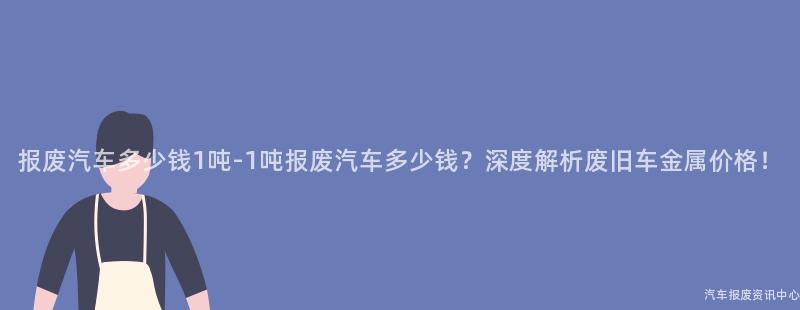 报废汽车多少钱1吨-1吨报废汽车多少钱？深度解析废旧车金属价格！
