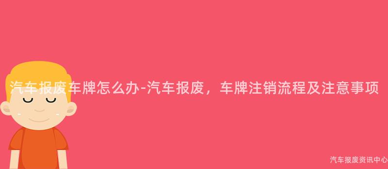 汽车报废车牌怎么办-汽车报废，车牌注销流程及注意事项