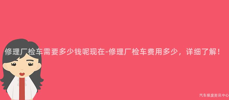 修理厂检车需要多少钱呢现在-修理厂检车费用多少，详细了解！