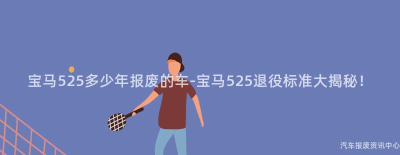 宝马525多少年报废的车-宝马525退役标准大揭秘！