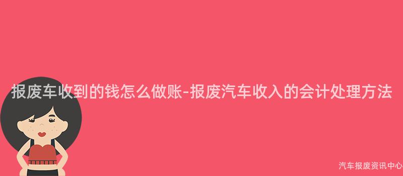 报废车收到的钱怎么做账-报废汽车收入的会计处理方法