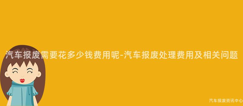 汽车报废需要花多少钱费用呢-汽车报废处理费用及相关问题