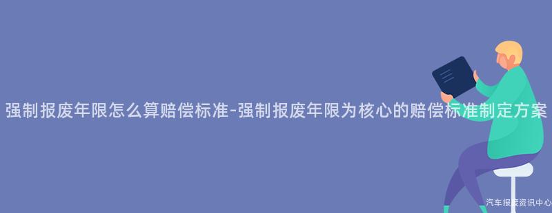 强制报废年限怎么算赔偿标准-强制报废年限为核心的赔偿标准制定方案