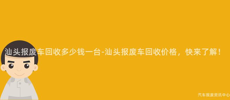 汕头报废车回收多少钱一台-汕头报废车回收价格，快来了解！