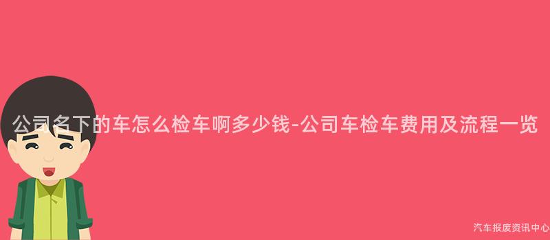 公司名下的车怎么检车啊多少钱-公司车检车费用及流程一览