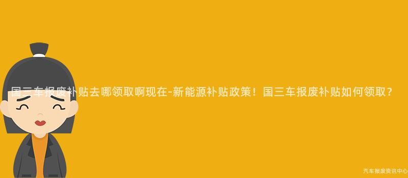 国三车报废补贴去哪领取啊现在-新能源补贴政策！国三车报废补贴如何领取？