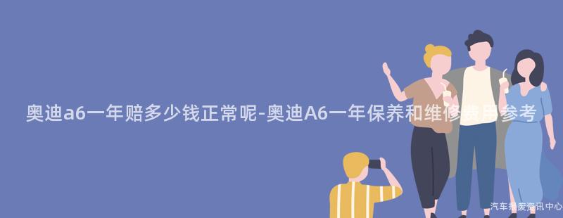 奥迪a6一年赔多少钱正常呢-奥迪A6一年保养和维修费用参考