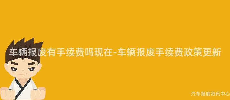 车辆报废有手续费吗现在-车辆报废手续费政策更新