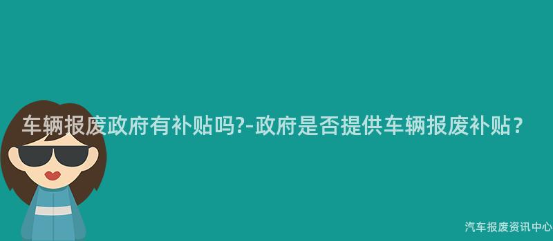 车辆报废政府有补贴吗?-政府是否提供车辆报废补贴？