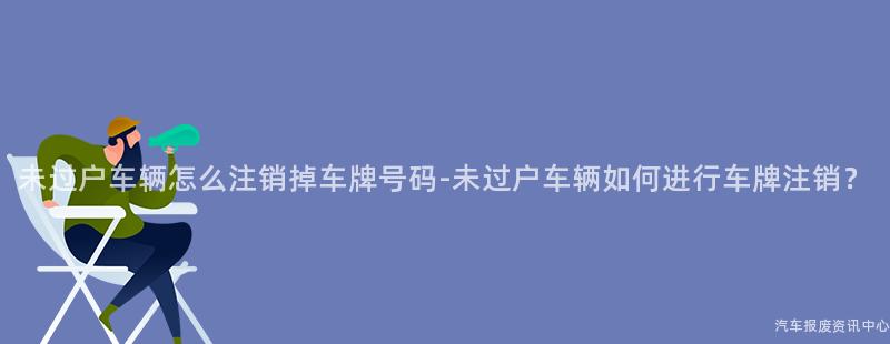 未过户车辆怎么注销掉车牌号码-未过户车辆如何进行车牌注销？