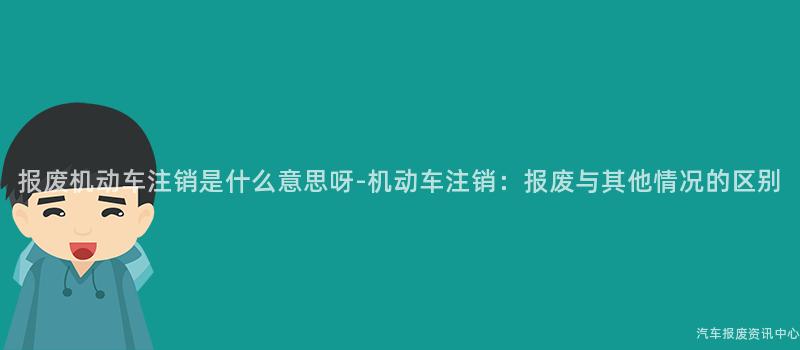 报废机动车注销是什么意思呀-机动车注销：报废与其他情况的区别