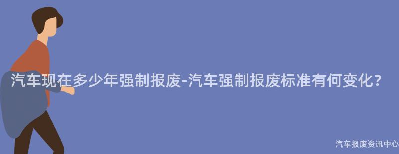 汽车现在多少年强制报废-汽车强制报废标准有何变化？