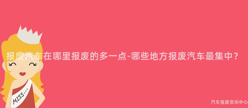 报废汽车在哪里报废的多一点-哪些地方报废汽车最集中？