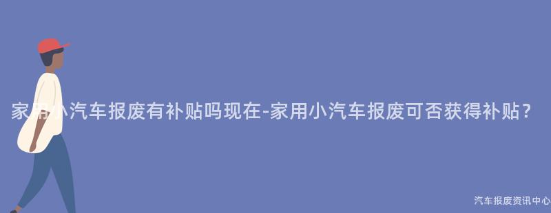 家用小汽车报废有补贴吗现在-家用小汽车报废可否获得补贴？