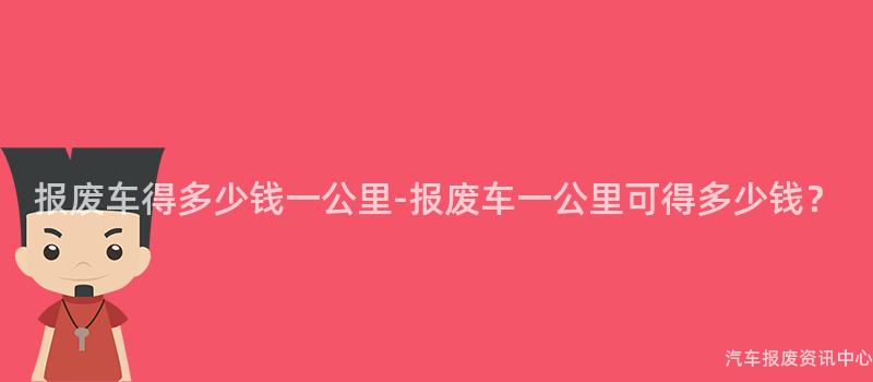 报废车得多少钱一公里-报废车一公里可得多少钱？
