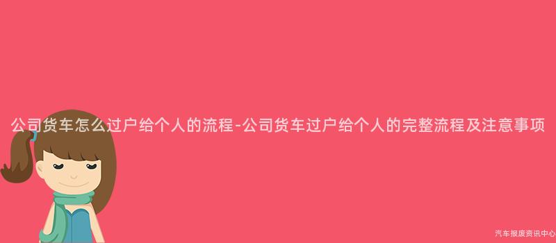公司货车怎么过户给个人的流程-公司货车过户给个人的完整流程及注意事项