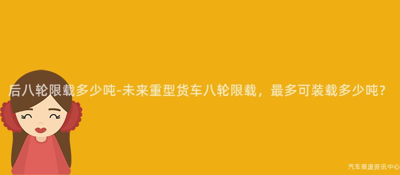 后八轮限载多少吨-未来重型货车八轮限载，最多可装载多少吨？