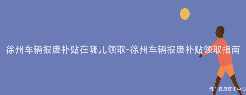 徐州车辆报废补贴在哪儿领取-徐州车辆报废补贴领取指南