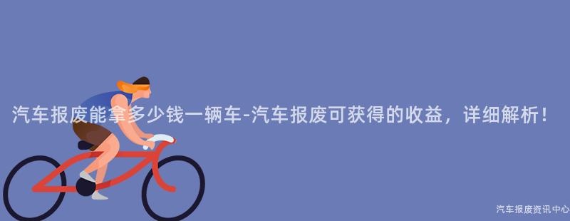 汽车报废能拿多少钱一辆车-汽车报废可获得的收益，详细解析！