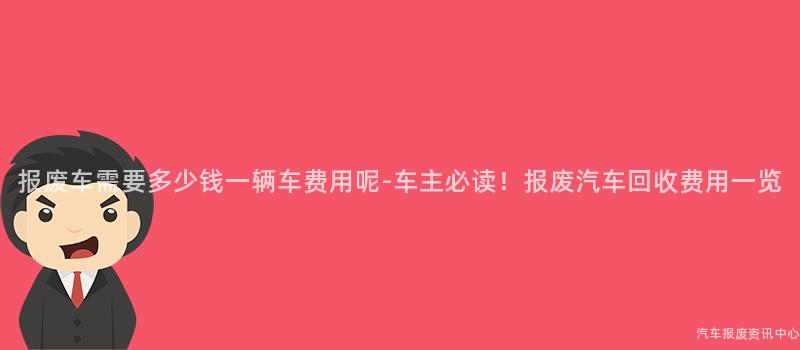 报废车需要多少钱一辆车费用呢-车主必读！报废汽车回收费用一览