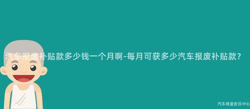 汽车报废补贴款多少钱一个月啊-每月可获多少汽车报废补贴款？