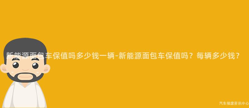 新能源面包车保值吗多少钱一辆-新能源面包车保值吗？每辆多少钱？