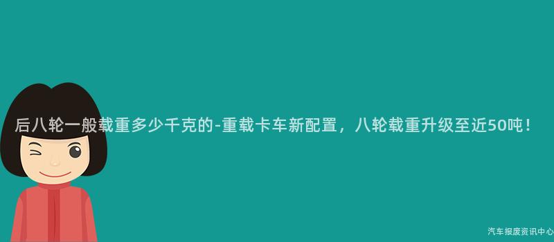 后八轮一般载重多少千克的-重载卡车新配置，八轮载重升级至近50吨！