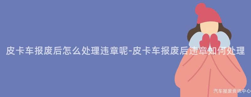 皮卡车报废后怎么处理违章呢-皮卡车报废后违章如何处理