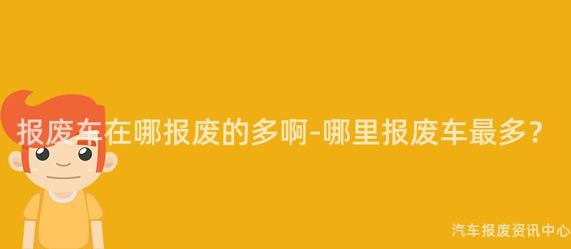 报废车在哪报废的多啊-哪里报废车最多？