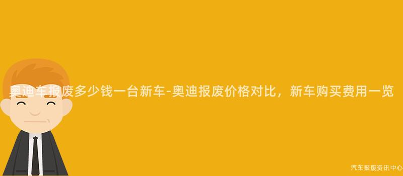奥迪车报废多少钱一台新车-奥迪报废价格对比，新车购买费用一览