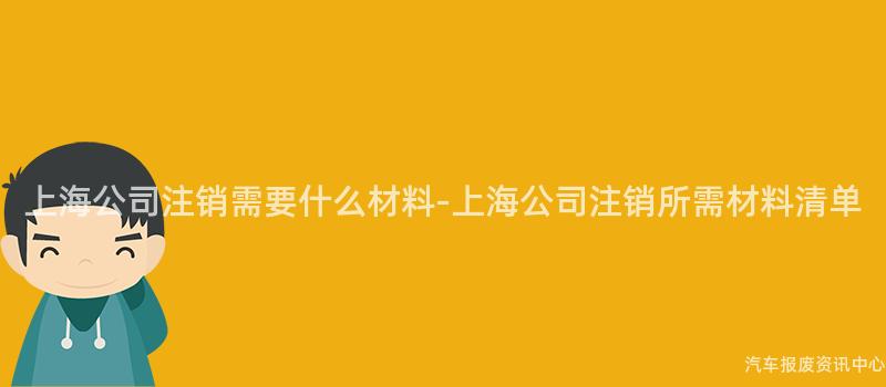 上海公司注销需要什么材料-上海公司注销所需材料清单